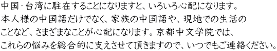 中国・台湾に駐在することになりますと、いろいろ心配になります。 本人様の中国語だけでなく、家族の中国語や、現地での生活の ことなど、さまざまなことが心配になります。京都中文学院では、 これらの悩みを総合的に支えさせて頂きますので、いつでもご連絡ください。