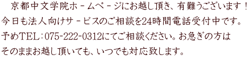    京都中文学院ホ－ムペ－ジにお越し頂き、有難うございます！ 今日も法人向けサ－ビスのご相談を24時間電話受付中です。 予めTEL：075‐222‐0312にてご相談ください。お急ぎの方は そのままお越し頂いても、いつでも対応致します。